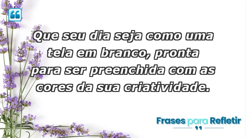 - Que seu dia seja como uma tela em branco, pronta para ser preenchida com as cores da sua criatividade.