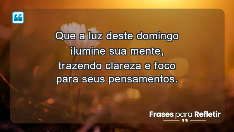 - Que a luz deste domingo ilumine sua mente, trazendo clareza e foco para seus pensamentos.