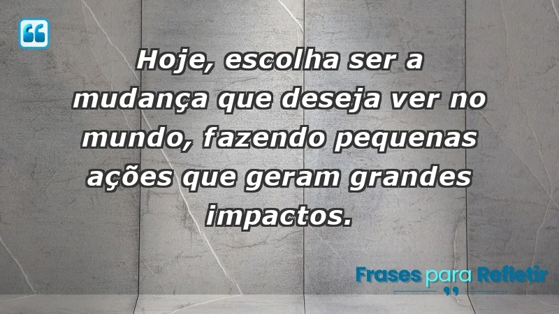 - Hoje, escolha ser a mudança que deseja ver no mundo, fazendo pequenas ações que geram grandes impactos.