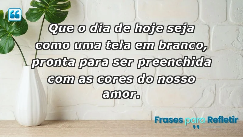 - Que o dia de hoje seja como uma tela em branco, pronta para ser preenchida com as cores do nosso amor.