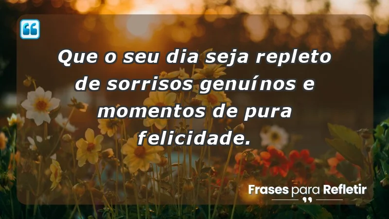 - Que o seu dia seja repleto de sorrisos genuínos e momentos de pura felicidade.