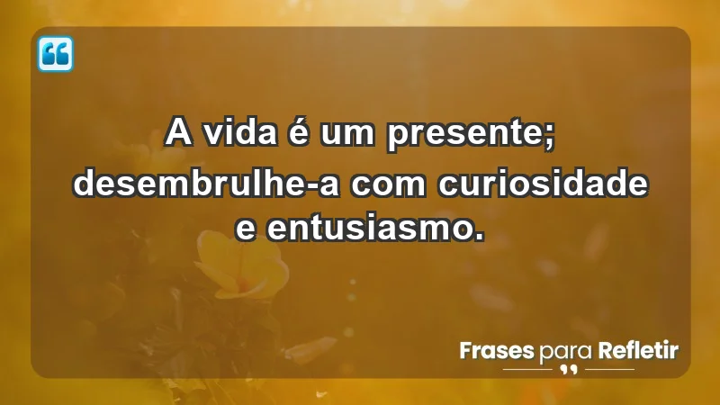 - A vida é um presente; desembrulhe-a com curiosidade e entusiasmo.