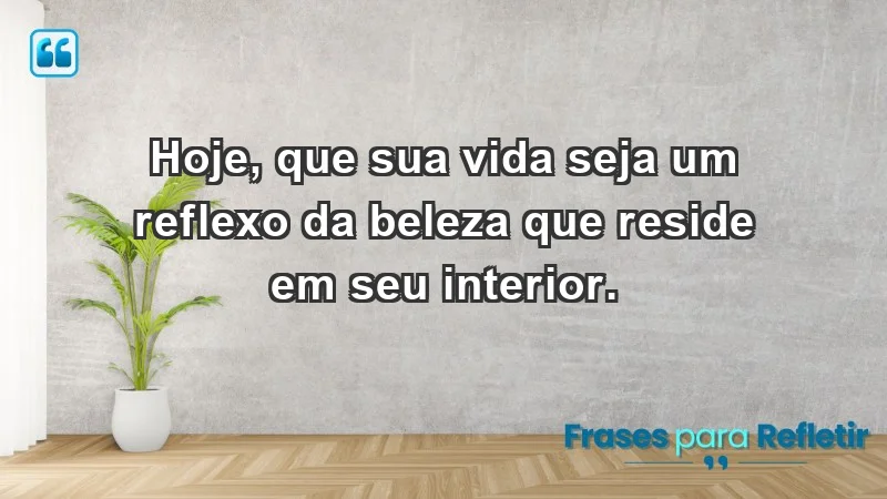 - Hoje, que sua vida seja um reflexo da beleza que reside em seu interior.