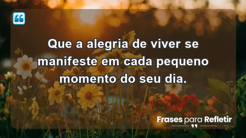 - Que a alegria de viver se manifeste em cada pequeno momento do seu dia.