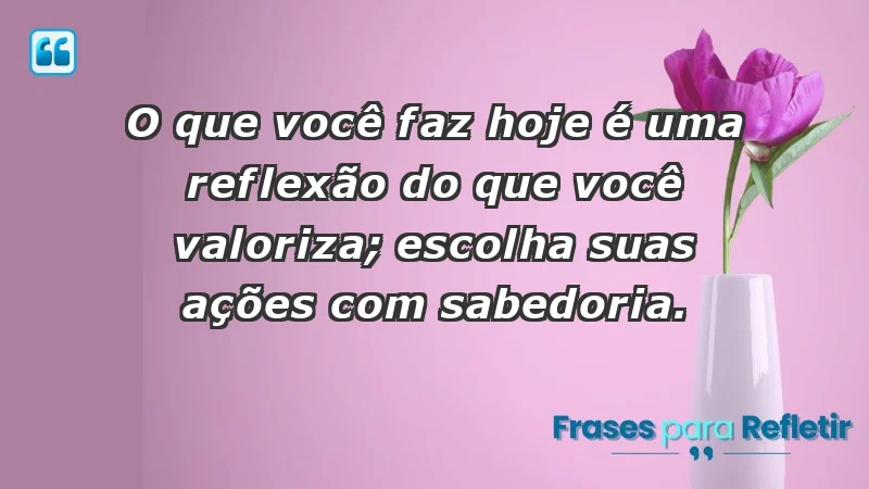 - O que você faz hoje é uma reflexão do que você valoriza; escolha suas ações com sabedoria.