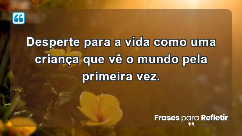 - Desperte para a vida como uma criança que vê o mundo pela primeira vez.