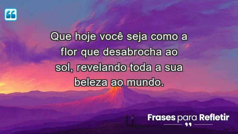 - Que hoje você seja como a flor que desabrocha ao sol, revelando toda a sua beleza ao mundo.