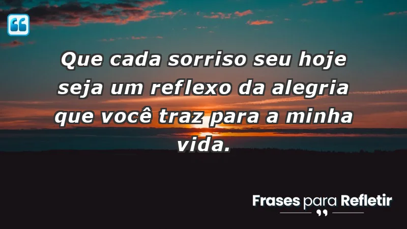 - Que cada sorriso seu hoje seja um reflexo da alegria que você traz para a minha vida.