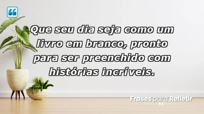 - Que seu dia seja como um livro em branco, pronto para ser preenchido com histórias incríveis.