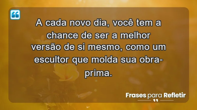 - A cada novo dia, você tem a chance de ser a melhor versão de si mesmo, como um escultor que molda sua obra-prima.