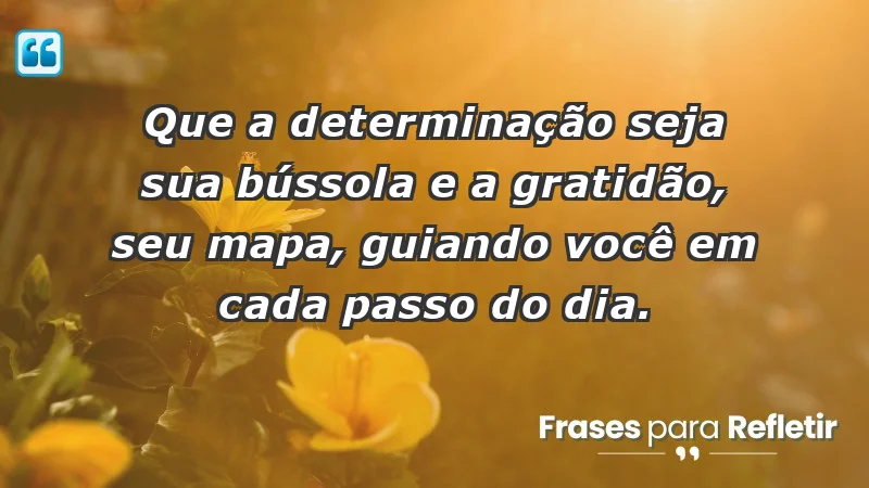 - Que a determinação seja sua bússola e a gratidão, seu mapa, guiando você em cada passo do dia.