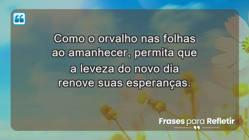 - Como o orvalho nas folhas ao amanhecer, permita que a leveza do novo dia renove suas esperanças.