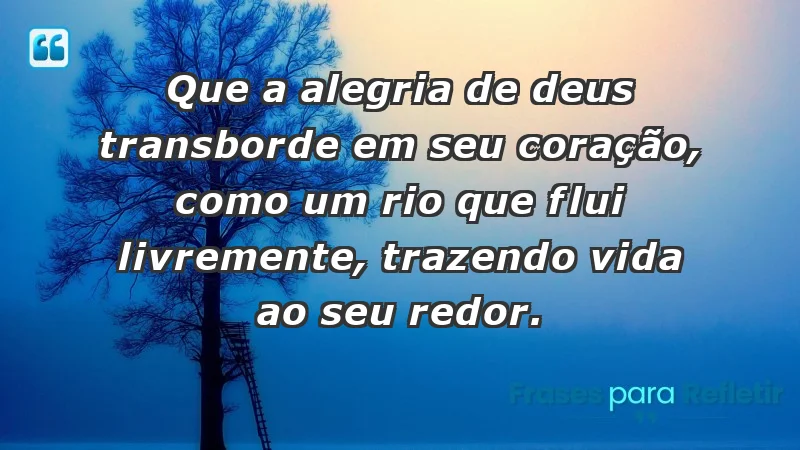 - Que a alegria de Deus transborde em seu coração, como um rio que flui livremente, trazendo vida ao seu redor.