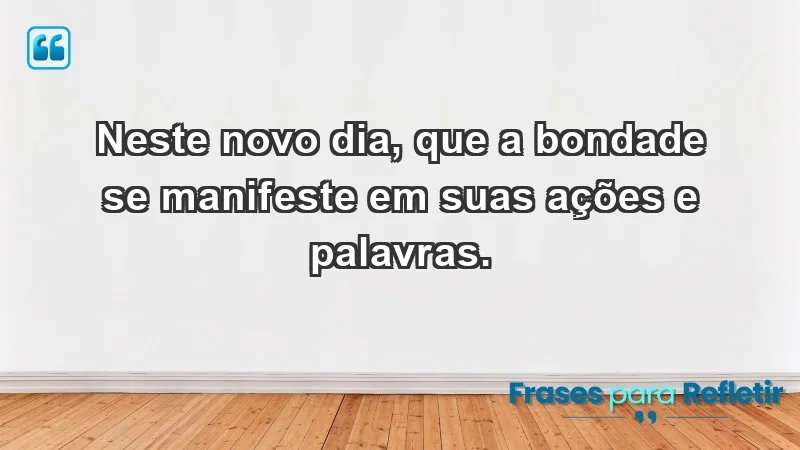 - Neste novo dia, que a bondade se manifeste em suas ações e palavras.