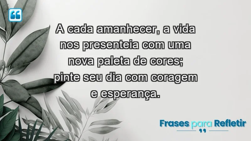 - A cada amanhecer, a vida nos presenteia com uma nova paleta de cores; pinte seu dia com coragem e esperança.