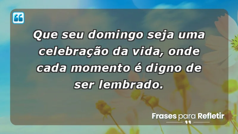 - Que seu domingo seja uma celebração da vida, onde cada momento é digno de ser lembrado.