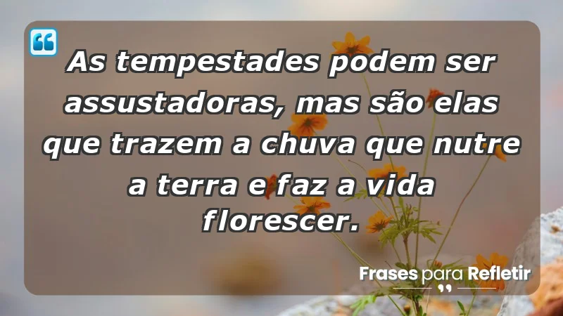 - As tempestades podem ser assustadoras, mas são elas que trazem a chuva que nutre a terra e faz a vida florescer.