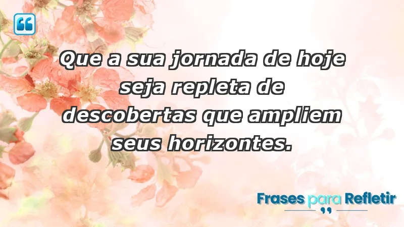 - Que a sua jornada de hoje seja repleta de descobertas que ampliem seus horizontes.