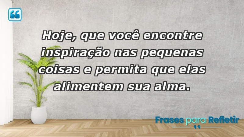 - Hoje, que você encontre inspiração nas pequenas coisas e permita que elas alimentem sua alma.