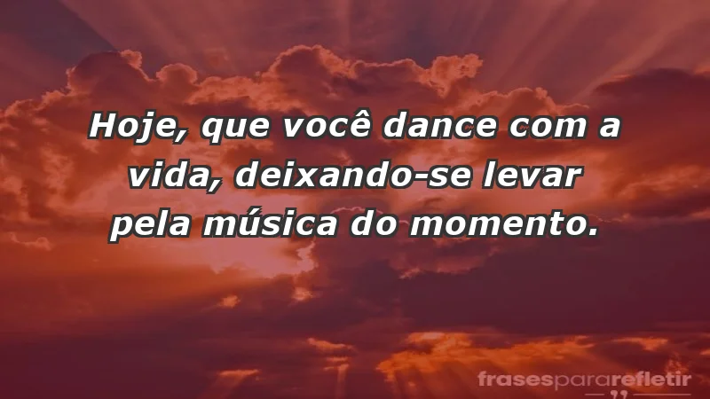 - Hoje, que você dance com a vida, deixando-se levar pela música do momento.