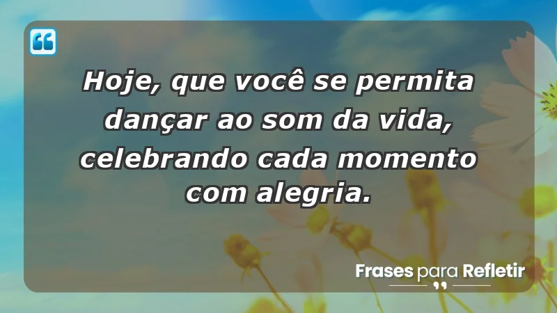 - Hoje, que você se permita dançar ao som da vida, celebrando cada momento com alegria.