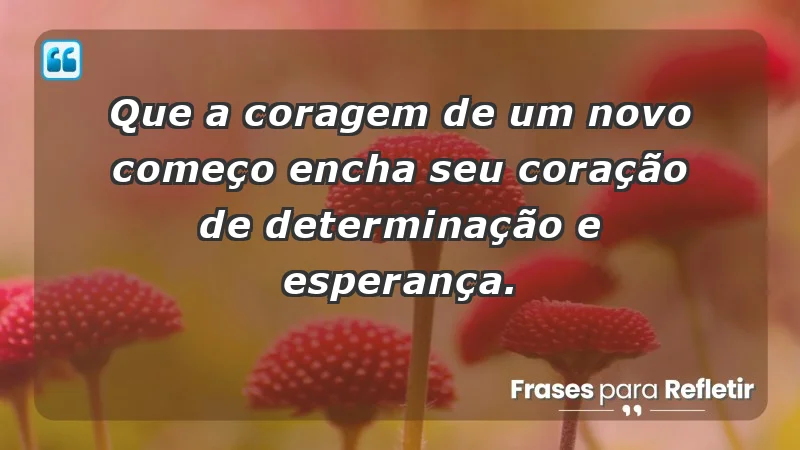 - Que a coragem de um novo começo encha seu coração de determinação e esperança.