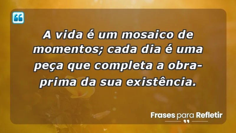 - A vida é um mosaico de momentos; cada dia é uma peça que completa a obra-prima da sua existência.