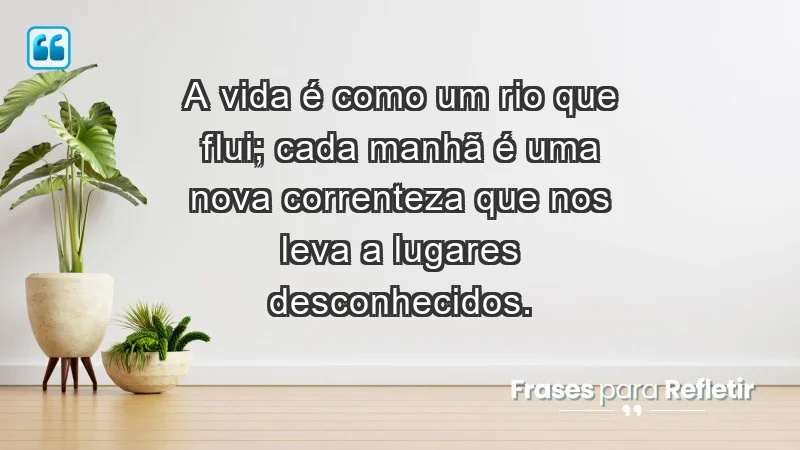 - A vida é como um rio que flui; cada manhã é uma nova correnteza que nos leva a lugares desconhecidos.