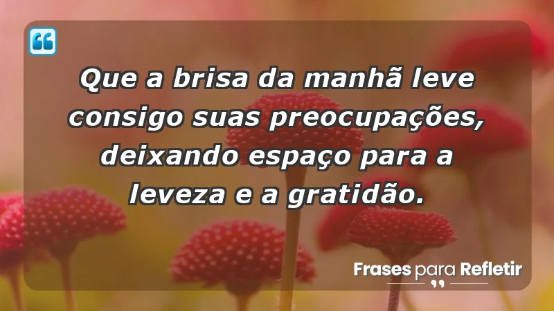 - Que a brisa da manhã leve consigo suas preocupações, deixando espaço para a leveza e a gratidão.