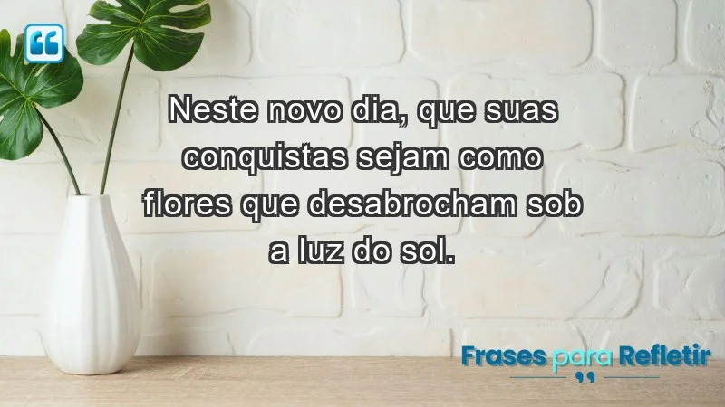 - Neste novo dia, que suas conquistas sejam como flores que desabrocham sob a luz do sol.