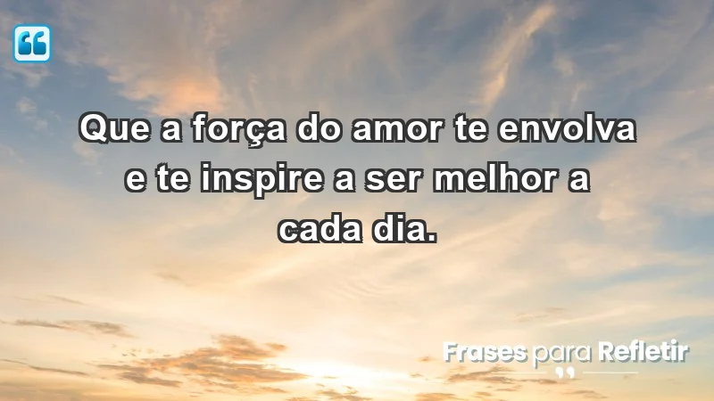 - Que a força do amor te envolva e te inspire a ser melhor a cada dia.