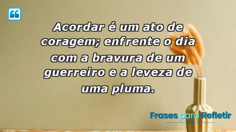 - Acordar é um ato de coragem; enfrente o dia com a bravura de um guerreiro e a leveza de uma pluma.