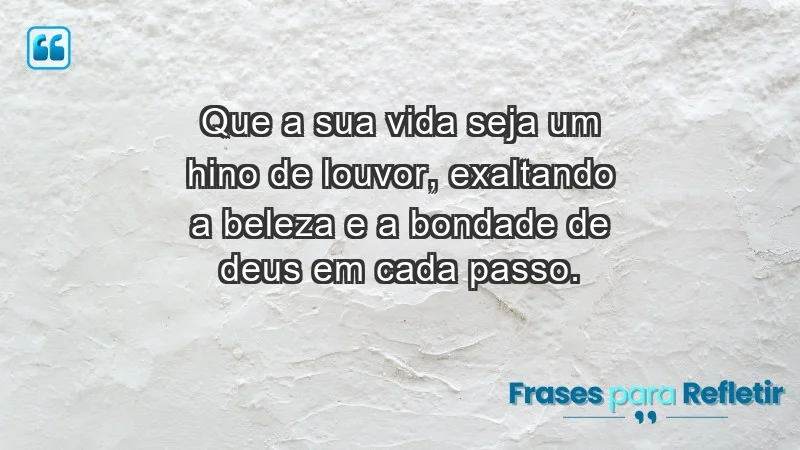 - Que a sua vida seja um hino de louvor, exaltando a beleza e a bondade de Deus em cada passo.