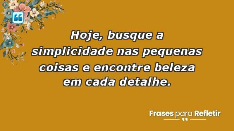 - Hoje, busque a simplicidade nas pequenas coisas e encontre beleza em cada detalhe.