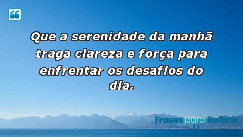 - Que a serenidade da manhã traga clareza e força para enfrentar os desafios do dia.