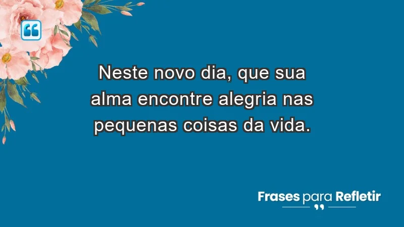 - Neste novo dia, que sua alma encontre alegria nas pequenas coisas da vida.