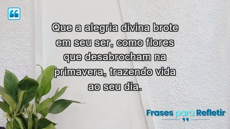 - Que a alegria divina brote em seu ser, como flores que desabrocham na primavera, trazendo vida ao seu dia.