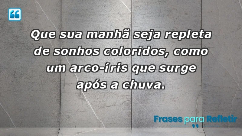 - Que sua manhã seja repleta de sonhos coloridos, como um arco-íris que surge após a chuva.