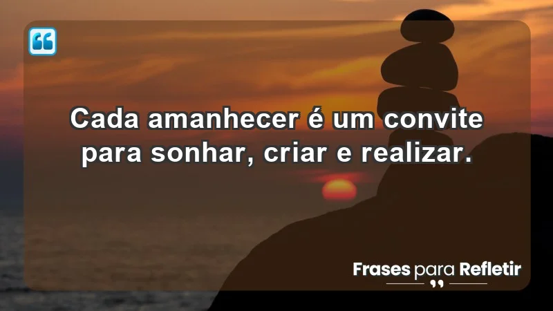 - Cada amanhecer é um convite para sonhar, criar e realizar.