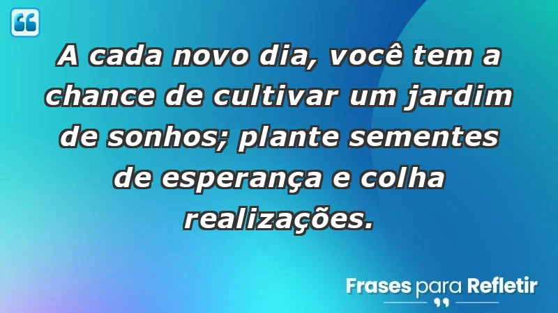 - A cada novo dia, você tem a chance de cultivar um jardim de sonhos; plante sementes de esperança e colha realizações.