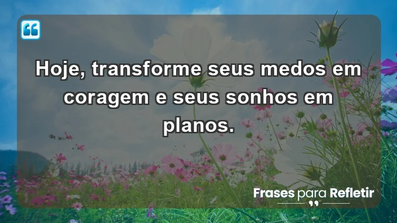 - Hoje, transforme seus medos em coragem e seus sonhos em planos.