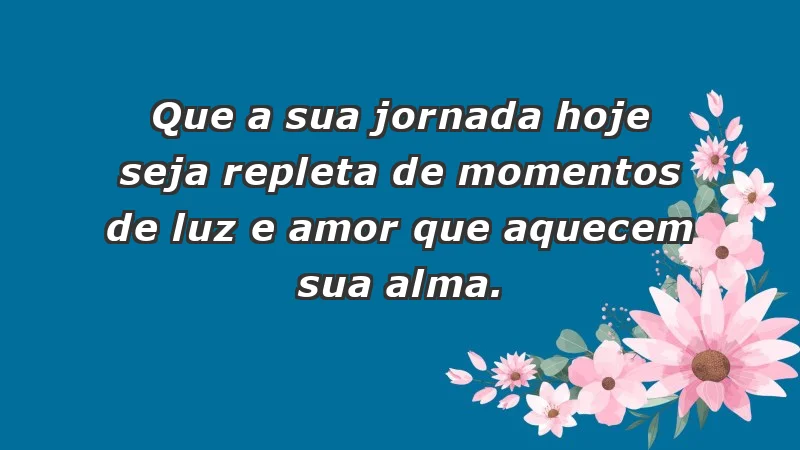 - Que a sua jornada hoje seja repleta de momentos de luz e amor que aquecem sua alma.