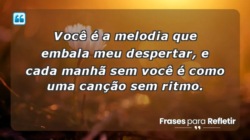 - Você é a melodia que embala meu despertar, e cada manhã sem você é como uma canção sem ritmo.