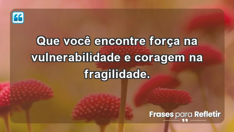 - Que você encontre força na vulnerabilidade e coragem na fragilidade.