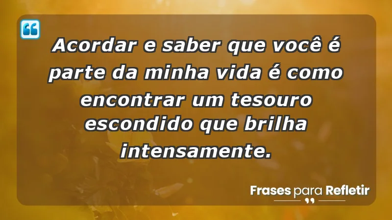 - Acordar e saber que você é parte da minha vida é como encontrar um tesouro escondido que brilha intensamente.