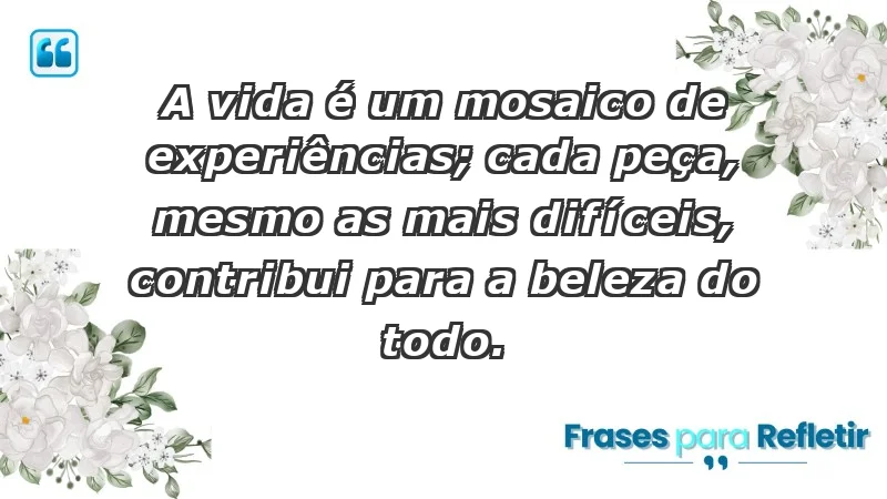 - A vida é um mosaico de experiências; cada peça, mesmo as mais difíceis, contribui para a beleza do todo.