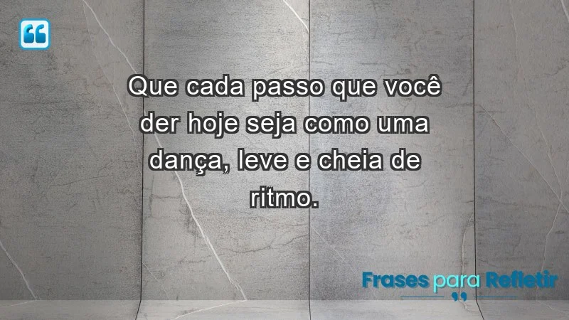 - Que cada passo que você der hoje seja como uma dança, leve e cheia de ritmo.