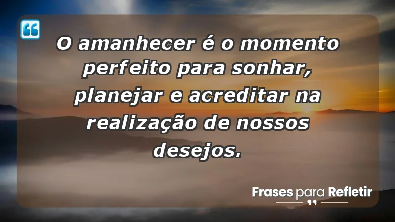 - O amanhecer é o momento perfeito para sonhar, planejar e acreditar na realização de nossos desejos.