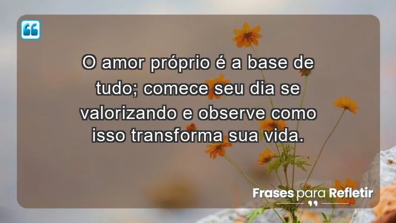 - O amor próprio é a base de tudo; comece seu dia se valorizando e observe como isso transforma sua vida.