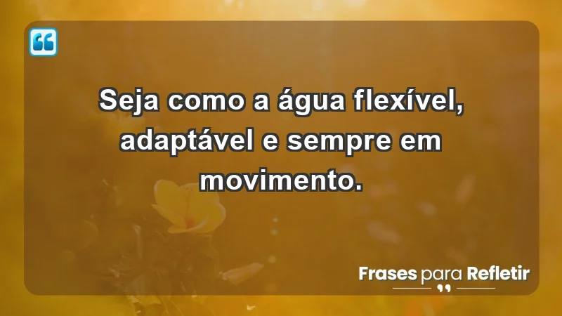 - Seja como a água: flexível, adaptável e sempre em movimento.